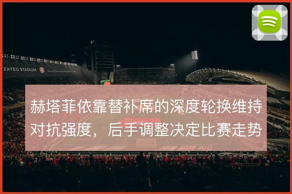 赫塔菲依靠替补席的深度轮换维持对抗强度，后手调整决定比赛走势