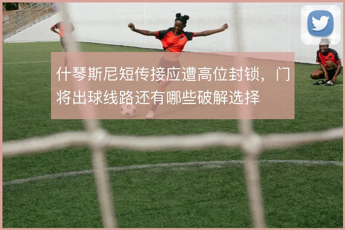 什琴斯尼短传接应遭高位封锁，门将出球线路还有哪些破解选择