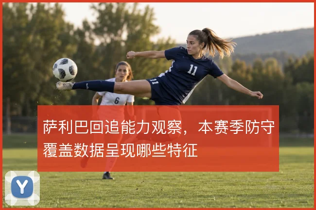 萨利巴回追能力观察,本赛季防守覆盖数据呈现哪些特征