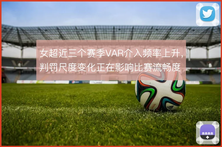 女超近三个赛季VAR介入频率上升，判罚尺度变化正在影响比赛流畅度
