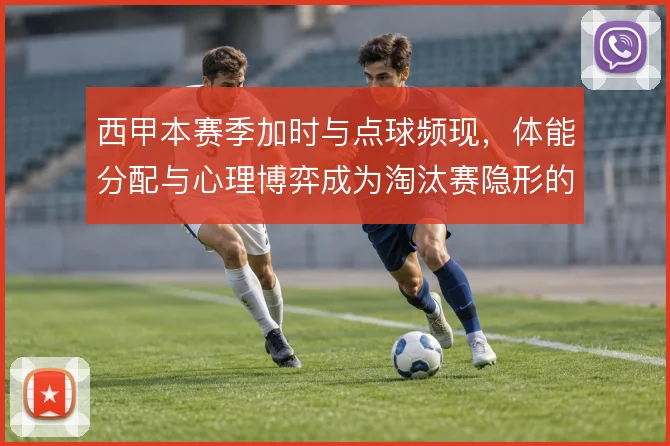 西甲本赛季加时与点球频现,体能分配与心理博弈成为淘汰赛隐形的胜负手
