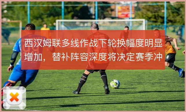 西汉姆联多线作战下轮换幅度明显增加，替补阵容深度将决定赛季冲刺期下限