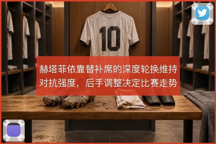 赫塔菲依靠替补席的深度轮换维持对抗强度，后手调整决定比赛走势